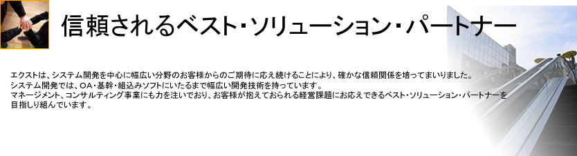 エクストは、システム開発を中心に幅広い分野のお客様からのご期待に応え続けることにより、確かな信頼関係を培ってまいりました。システム開発では、ＯＡ・基幹・組込みソフトにいたるまで幅広い開発技術を持っています。マネージメント、コンサルティング事業にも力を注いでおり、お客様が抱えておられる経営課題にお応えできるベスト・ソリューション・パートナーを目指しり組んでいます。